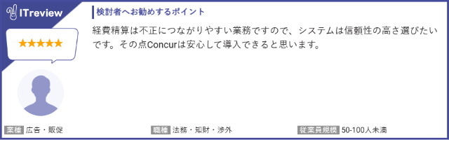 ITreview お客様の声　星５つ：SAP Concurの検討者へお勧めするポイントは、経費精算は不正に繋がりやすい業務ですので、システムは信頼性の高さで選びたいです。その点Concurは安心して利用できます。　業種：広告・販促　職種：法務・知財・渉外　従業員規模：50〜100人未満